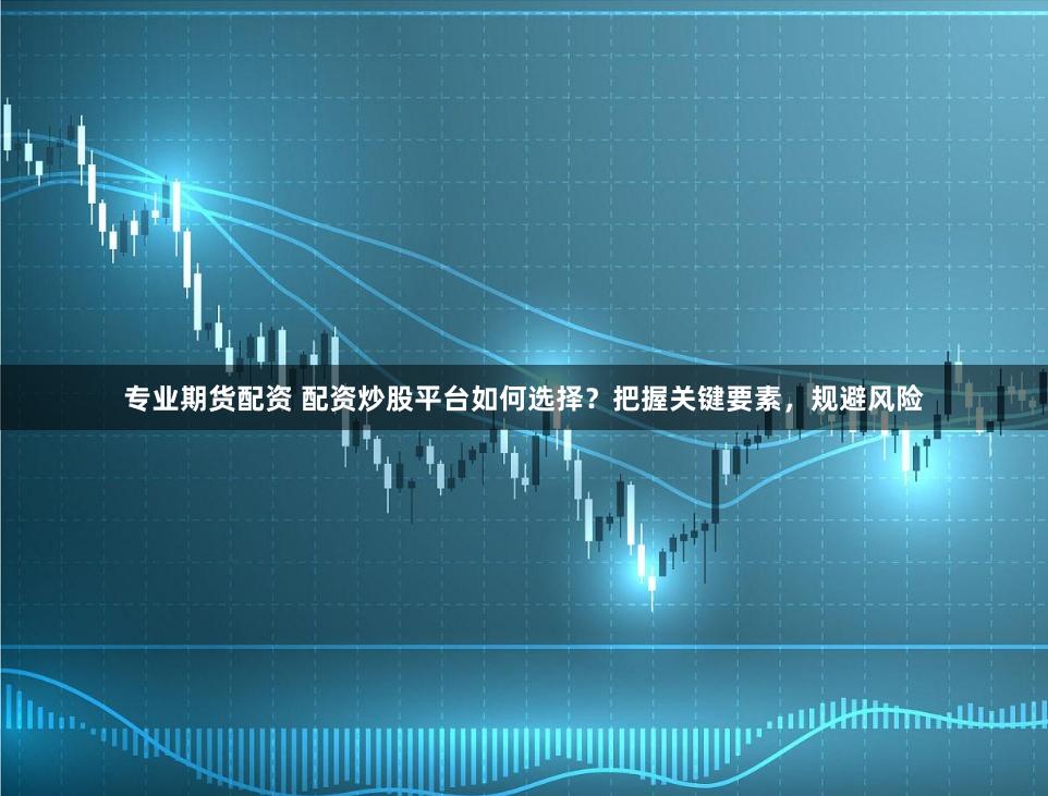 专业期货配资 配资炒股平台如何选择？把握关键要素，规避风险