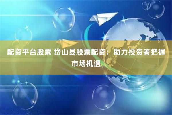 配资平台股票 岱山县股票配资：助力投资者把握市场机遇