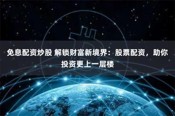 免息配资炒股 解锁财富新境界：股票配资，助你投资更上一层楼