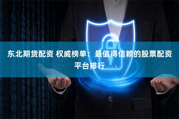 东北期货配资 权威榜单：最值得信赖的股票配资平台排行