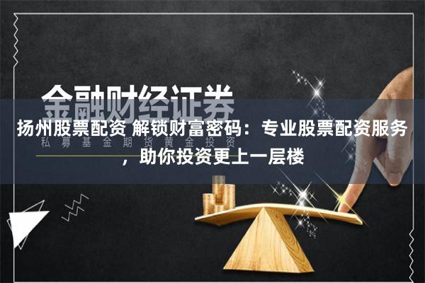 扬州股票配资 解锁财富密码：专业股票配资服务，助你投资更上一层楼