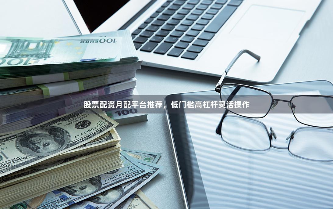 股票配资月配平台推荐，低门槛高杠杆灵活操作